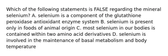 Which of the following statements is FALSE regarding the mineral selenium? A. selenium is a component of the glutathione peroxidase antioxidant enzyme system B. selenium is present only in foods of animal origin C. most selenium in our bodies is contained within two amino acid derivatives D. selenium is involved in the maintenance of basal metabolism and body temperature