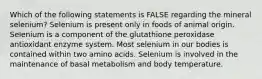 Which of the following statements is FALSE regarding the mineral selenium? Selenium is present only in foods of animal origin. Selenium is a component of the glutathione peroxidase antioxidant enzyme system. Most selenium in our bodies is contained within two amino acids. Selenium is involved in the maintenance of basal metabolism and body temperature.