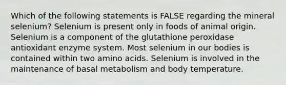 Which of the following statements is FALSE regarding the mineral selenium? Selenium is present only in foods of animal origin. Selenium is a component of the glutathione peroxidase antioxidant enzyme system. Most selenium in our bodies is contained within two amino acids. Selenium is involved in the maintenance of basal metabolism and body temperature.