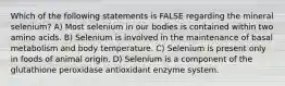 Which of the following statements is FALSE regarding the mineral selenium? A) Most selenium in our bodies is contained within two amino acids. B) Selenium is involved in the maintenance of basal metabolism and body temperature. C) Selenium is present only in foods of animal origin. D) Selenium is a component of the glutathione peroxidase antioxidant enzyme system.