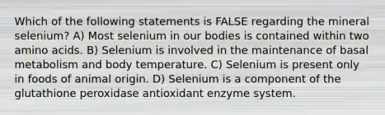 Which of the following statements is FALSE regarding the mineral selenium? A) Most selenium in our bodies is contained within two amino acids. B) Selenium is involved in the maintenance of basal metabolism and body temperature. C) Selenium is present only in foods of animal origin. D) Selenium is a component of the glutathione peroxidase antioxidant enzyme system.