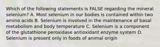 Which of the following statements is FALSE regarding the mineral selenium? A. Most selenium in our bodies is contained within two amino acids B. Selenium is involved in the maintenance of basal metabolism and body temperature C. Selenium is a component of the glutathione peroxidase antioxidant enzyme system D. Selenium is present only in foods of animal origin