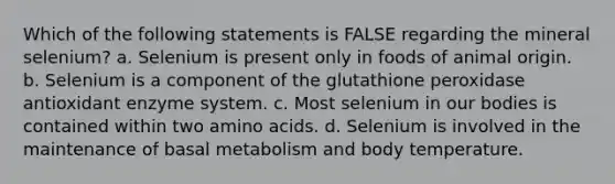 Which of the following statements is FALSE regarding the mineral selenium? a. Selenium is present only in foods of animal origin. b. Selenium is a component of the glutathione peroxidase antioxidant enzyme system. c. Most selenium in our bodies is contained within two amino acids. d. Selenium is involved in the maintenance of basal metabolism and body temperature.