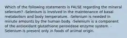 Which of the following statements is FALSE regarding the mineral selenium? -Selenium is involved in the maintenance of basal metabolism and body temperature. -Selenium is needed in minute amounts by the human body. -Selenium is a component of the antioxidant glutathione peroxidase enzyme system. -Selenium is present only in foods of animal origin.