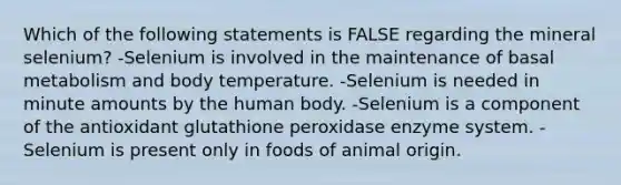 Which of the following statements is FALSE regarding the mineral selenium? -Selenium is involved in the maintenance of basal metabolism and body temperature. -Selenium is needed in minute amounts by the human body. -Selenium is a component of the antioxidant glutathione peroxidase enzyme system. -Selenium is present only in foods of animal origin.