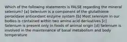 Which of the following statements is FALSE regarding the mineral selenium? [a] Selenium is a component of the glutathione peroxidase antioxidant enzyme system [b] Most selenium in our bodies is contained within two amino acid derivatives [c] Selenium is present only in foods of animal origin [d] Selenium is involved in the maintenance of basal metabolism and body temperature