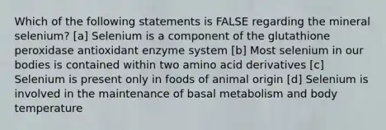 Which of the following statements is FALSE regarding the mineral selenium? [a] Selenium is a component of the glutathione peroxidase antioxidant enzyme system [b] Most selenium in our bodies is contained within two amino acid derivatives [c] Selenium is present only in foods of animal origin [d] Selenium is involved in the maintenance of basal metabolism and body temperature