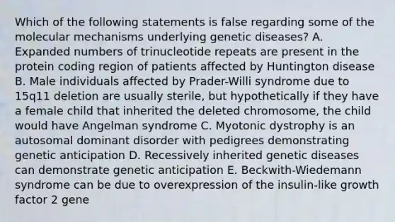 Which of the following statements is false regarding some of the molecular mechanisms underlying genetic diseases? A. Expanded numbers of trinucleotide repeats are present in the protein coding region of patients affected by Huntington disease B. Male individuals affected by Prader-Willi syndrome due to 15q11 deletion are usually sterile, but hypothetically if they have a female child that inherited the deleted chromosome, the child would have Angelman syndrome C. Myotonic dystrophy is an autosomal dominant disorder with pedigrees demonstrating genetic anticipation D. Recessively inherited genetic diseases can demonstrate genetic anticipation E. Beckwith-Wiedemann syndrome can be due to overexpression of the insulin-like growth factor 2 gene