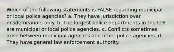 Which of the following statements is FALSE regarding municipal or local police agencies? a. They have jurisdiction over misdemeanors only. b. The largest police departments in the U.S. are municipal or local police agencies. c. Conflicts sometimes arise between municipal agencies and other police agencies. d. They have general law enforcement authority.