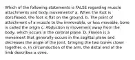 Which of the following statements is FALSE regarding muscle attachments and body movements? a. When the foot is dorsiflexed, the foot is flat on the ground. b. The point of attachment of a muscle to the immovable, or less movable, bone is called the origin c. Abduction is movement away from the body, which occurs in the coronal plane. D. Flexion is a movement that generally occurs in the sagittal plane and decreases the angle of the joint, bringing the two bones closer together. e. In circumduction of the arm, the distal end of the limb describes a cone.