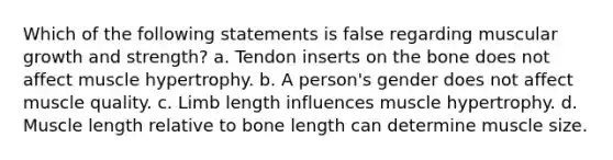 Which of the following statements is false regarding muscular growth and strength? a. Tendon inserts on the bone does not affect muscle hypertrophy. b. A person's gender does not affect muscle quality. c. Limb length influences muscle hypertrophy. d. Muscle length relative to bone length can determine muscle size.