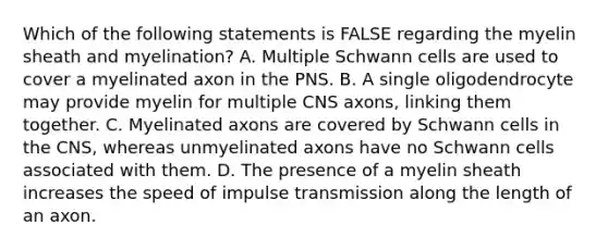 Which of the following statements is FALSE regarding the myelin sheath and myelination? A. Multiple Schwann cells are used to cover a myelinated axon in the PNS. B. A single oligodendrocyte may provide myelin for multiple CNS axons, linking them together. C. Myelinated axons are covered by Schwann cells in the CNS, whereas unmyelinated axons have no Schwann cells associated with them. D. The presence of a myelin sheath increases the speed of impulse transmission along the length of an axon.