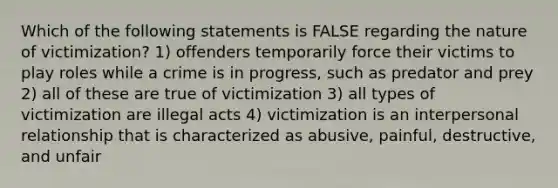 Which of the following statements is FALSE regarding the nature of victimization? 1) offenders temporarily force their victims to play roles while a crime is in progress, such as predator and prey 2) all of these are true of victimization 3) all types of victimization are illegal acts 4) victimization is an interpersonal relationship that is characterized as abusive, painful, destructive, and unfair