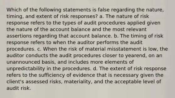 Which of the following statements is false regarding the nature, timing, and extent of risk responses? a. The nature of risk response refers to the types of audit procedures applied given the nature of the account balance and the most relevant assertions regarding that account balance. b. The timing of risk response refers to when the auditor performs the audit procedures. c. When the risk of material misstatement is low, the auditor conducts the audit procedures closer to yearend, on an unannounced basis, and includes more elements of unpredictability in the procedures. d. The extent of risk response refers to the sufficiency of evidence that is necessary given the client's assessed risks, materiality, and the acceptable level of audit risk.