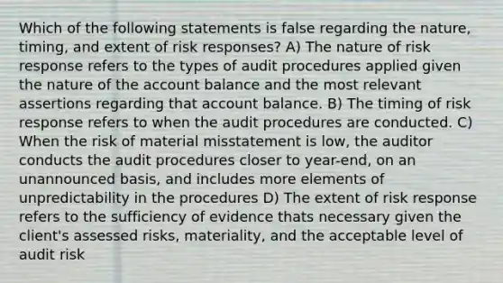 Which of the following statements is false regarding the nature, timing, and extent of risk responses? A) The nature of risk response refers to the types of audit procedures applied given the nature of the account balance and the most relevant assertions regarding that account balance. B) The timing of risk response refers to when the audit procedures are conducted. C) When the risk of material misstatement is low, the auditor conducts the audit procedures closer to year-end, on an unannounced basis, and includes more elements of unpredictability in the procedures D) The extent of risk response refers to the sufficiency of evidence thats necessary given the client's assessed risks, materiality, and the acceptable level of audit risk