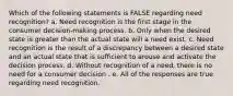 Which of the following statements is FALSE regarding need recognition? a. Need recognition is the first stage in the consumer decision-making process. b. Only when the desired state is greater than the actual state will a need exist. c. Need recognition is the result of a discrepancy between a desired state and an actual state that is sufficient to arouse and activate the decision process. d. Without recognition of a need, there is no need for a consumer decision . e. All of the responses are true regarding need recognition.