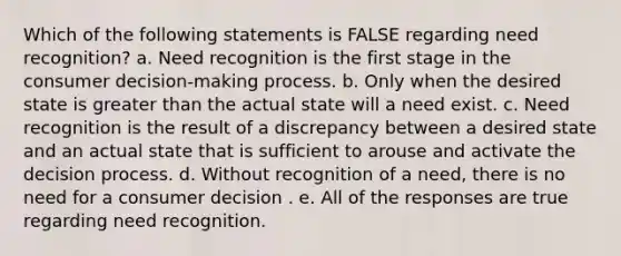 Which of the following statements is FALSE regarding need recognition? a. Need recognition is the first stage in the consumer decision-making process. b. Only when the desired state is greater than the actual state will a need exist. c. Need recognition is the result of a discrepancy between a desired state and an actual state that is sufficient to arouse and activate the decision process. d. Without recognition of a need, there is no need for a consumer decision . e. All of the responses are true regarding need recognition.