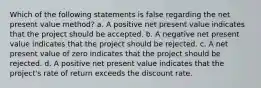 Which of the following statements is false regarding the net present value method? a. A positive net present value indicates that the project should be accepted. b. A negative net present value indicates that the project should be rejected. c. A net present value of zero indicates that the project should be rejected. d. A positive net present value indicates that the project's rate of return exceeds the discount rate.