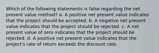 Which of the following statements is false regarding the net present value method? a. A positive net present value indicates that the project should be accepted. b. A negative net present value indicates that the project should be rejected. c. A net present value of zero indicates that the project should be rejected. d. A positive net present value indicates that the project's rate of return exceeds the discount rate.