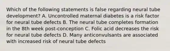 Which of the following statements is false regarding neural tube development? A. Uncontrolled maternal diabetes is a risk factor for neural tube defects B. The neural tube completes formation in the 8th week post-conception C. Folic acid decreases the risk for neural tube defects D. Many anticonvulsants are associated with increased risk of neural tube defects