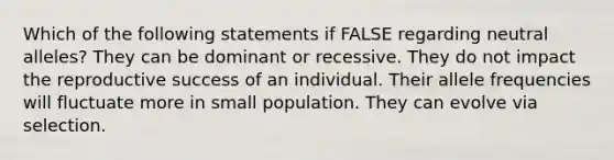 Which of the following statements if FALSE regarding neutral alleles? They can be dominant or recessive. They do not impact the reproductive success of an individual. Their allele frequencies will fluctuate more in small population. They can evolve via selection.