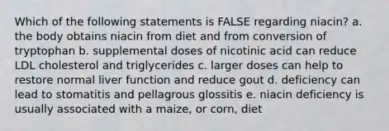 Which of the following statements is FALSE regarding niacin? a. the body obtains niacin from diet and from conversion of tryptophan b. supplemental doses of nicotinic acid can reduce LDL cholesterol and triglycerides c. larger doses can help to restore normal liver function and reduce gout d. deficiency can lead to stomatitis and pellagrous glossitis e. niacin deficiency is usually associated with a maize, or corn, diet