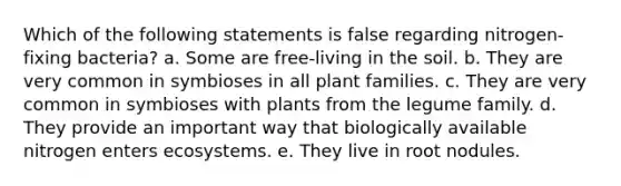 Which of the following statements is false regarding nitrogen-fixing bacteria? a. Some are free-living in the soil. b. They are very common in symbioses in all plant families. c. They are very common in symbioses with plants from the legume family. d. They provide an important way that biologically available nitrogen enters ecosystems. e. They live in root nodules.