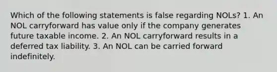 Which of the following statements is false regarding NOLs? 1. An NOL carryforward has value only if the company generates future taxable income. 2. An NOL carryforward results in a deferred tax liability. 3. An NOL can be carried forward indefinitely.