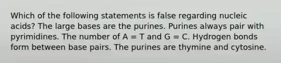 Which of the following statements is false regarding nucleic acids? The large bases are the purines. Purines always pair with pyrimidines. The number of A = T and G = C. Hydrogen bonds form between base pairs. The purines are thymine and cytosine.