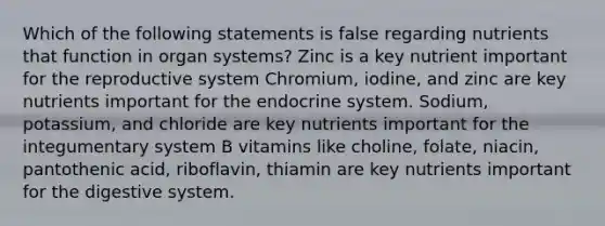 Which of the following statements is false regarding nutrients that function in organ systems? Zinc is a key nutrient important for the reproductive system Chromium, iodine, and zinc are key nutrients important for the endocrine system. Sodium, potassium, and chloride are key nutrients important for the integumentary system B vitamins like choline, folate, niacin, pantothenic acid, riboflavin, thiamin are key nutrients important for the digestive system.