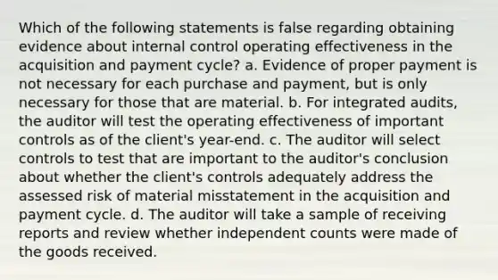 Which of the following statements is false regarding obtaining evidence about internal control operating effectiveness in the acquisition and payment cycle? a. Evidence of proper payment is not necessary for each purchase and payment, but is only necessary for those that are material. b. For integrated audits, the auditor will test the operating effectiveness of important controls as of the client's year-end. c. The auditor will select controls to test that are important to the auditor's conclusion about whether the client's controls adequately address the assessed risk of material misstatement in the acquisition and payment cycle. d. The auditor will take a sample of receiving reports and review whether independent counts were made of the goods received.