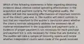 Which of the following statements is false regarding obtaining evidence about internal control operating effectiveness in the acquisition and payment cycle?a. For integrated audits, the auditor will test the operating effectiveness of important controls as of the client's year-end. b. The auditor will select controls to test that are important to the auditor's conclusion about whether the client's controls adequately address the assessed risk of material misstatement in the acquisition and payment cycle. c. Evidence of proper payment is not necessary for each purchase and payment but is only necessary for those that are material. d. The auditor will take a sample of receiving reports and review whether independent counts were made of the goods received.