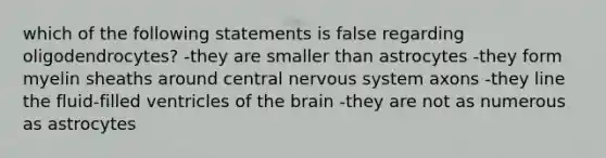 which of the following statements is false regarding oligodendrocytes? -they are smaller than astrocytes -they form myelin sheaths around central nervous system axons -they line the fluid-filled ventricles of the brain -they are not as numerous as astrocytes