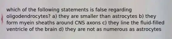 which of the following statements is false regarding oligodendrocytes? a) they are smaller than astrocytes b) they form myein sheaths around CNS axons c) they line the fluid-filled ventricle of the brain d) they are not as numerous as astrocytes