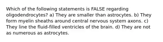 Which of the following statements is FALSE regarding oligodendrocytes? a) They are smaller than astrocytes. b) They form myelin sheaths around central <a href='https://www.questionai.com/knowledge/kThdVqrsqy-nervous-system' class='anchor-knowledge'>nervous system</a> axons. c) They line the fluid-filled ventricles of <a href='https://www.questionai.com/knowledge/kLMtJeqKp6-the-brain' class='anchor-knowledge'>the brain</a>. d) They are not as numerous as astrocytes.