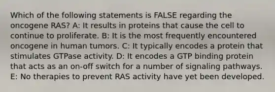 Which of the following statements is FALSE regarding the oncogene RAS? A: It results in proteins that cause the cell to continue to proliferate. B: It is the most frequently encountered oncogene in human tumors. C: It typically encodes a protein that stimulates GTPase activity. D: It encodes a GTP binding protein that acts as an on-off switch for a number of signaling pathways. E: No therapies to prevent RAS activity have yet been developed.