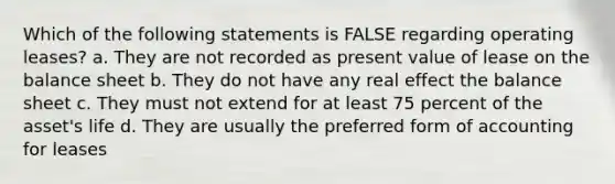 Which of the following statements is FALSE regarding operating leases? a. They are not recorded as present value of lease on the balance sheet b. They do not have any real effect the balance sheet c. They must not extend for at least 75 percent of the asset's life d. They are usually the preferred form of accounting for leases