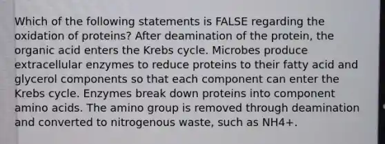 Which of the following statements is FALSE regarding the oxidation of proteins? After deamination of the protein, the organic acid enters the Krebs cycle. Microbes produce extracellular enzymes to reduce proteins to their fatty acid and glycerol components so that each component can enter the Krebs cycle. Enzymes break down proteins into component amino acids. The amino group is removed through deamination and converted to nitrogenous waste, such as NH4+.