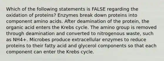 Which of the following statements is FALSE regarding the oxidation of proteins? Enzymes break down proteins into component <a href='https://www.questionai.com/knowledge/k9gb720LCl-amino-acids' class='anchor-knowledge'>amino acids</a>. After deamination of the protein, the organic acid enters the <a href='https://www.questionai.com/knowledge/kqfW58SNl2-krebs-cycle' class='anchor-knowledge'>krebs cycle</a>. The amino group is removed through deamination and converted to nitrogenous waste, such as NH4+. Microbes produce extracellular enzymes to reduce proteins to their fatty acid and glycerol components so that each component can enter the Krebs cycle.