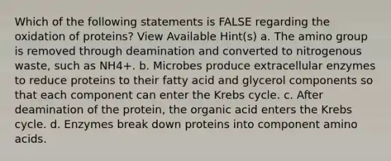 Which of the following statements is FALSE regarding the oxidation of proteins? View Available Hint(s) a. The amino group is removed through deamination and converted to nitrogenous waste, such as NH4+. b. Microbes produce extracellular enzymes to reduce proteins to their fatty acid and glycerol components so that each component can enter the Krebs cycle. c. After deamination of the protein, the organic acid enters the Krebs cycle. d. Enzymes break down proteins into component amino acids.