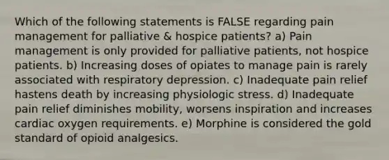 Which of the following statements is FALSE regarding pain management for palliative & hospice patients? a) Pain management is only provided for palliative patients, not hospice patients. b) Increasing doses of opiates to manage pain is rarely associated with respiratory depression. c) Inadequate pain relief hastens death by increasing physiologic stress. d) Inadequate pain relief diminishes mobility, worsens inspiration and increases cardiac oxygen requirements. e) Morphine is considered the gold standard of opioid analgesics.