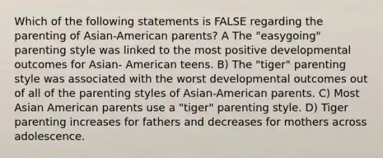 Which of the following statements is FALSE regarding the parenting of Asian-American parents? A The "easygoing" parenting style was linked to the most positive developmental outcomes for Asian- American teens. B) The "tiger" parenting style was associated with the worst developmental outcomes out of all of the parenting styles of Asian-American parents. C) Most Asian American parents use a "tiger" parenting style. D) Tiger parenting increases for fathers and decreases for mothers across adolescence.