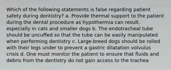 Which of the following statements is false regarding patient safety during dentistry? a. Provide thermal support to the patient during the dental procedure as hypothermia can result, especially in cats and smaller dogs b. The endotracheal tube should be uncuffed so that the tube can be easily manipulated when performing dentistry c. Large-breed dogs should be rolled with their legs under to prevent a gastric dilatation volvulus crisis d. One must monitor the patient to ensure that fluids and debris from the dentistry do not gain access to the trachea