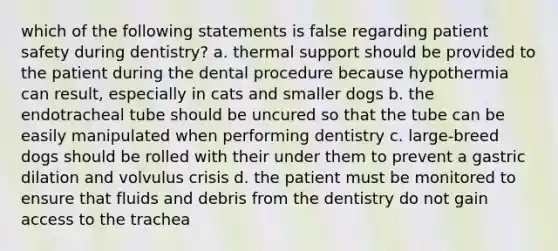 which of the following statements is false regarding patient safety during dentistry? a. thermal support should be provided to the patient during the dental procedure because hypothermia can result, especially in cats and smaller dogs b. the endotracheal tube should be uncured so that the tube can be easily manipulated when performing dentistry c. large-breed dogs should be rolled with their under them to prevent a gastric dilation and volvulus crisis d. the patient must be monitored to ensure that fluids and debris from the dentistry do not gain access to the trachea