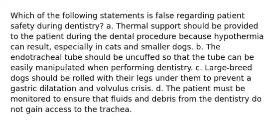 Which of the following statements is false regarding patient safety during dentistry? a. Thermal support should be provided to the patient during the dental procedure because hypothermia can result, especially in cats and smaller dogs. b. The endotracheal tube should be uncuffed so that the tube can be easily manipulated when performing dentistry. c. Large-breed dogs should be rolled with their legs under them to prevent a gastric dilatation and volvulus crisis. d. The patient must be monitored to ensure that fluids and debris from the dentistry do not gain access to the trachea.