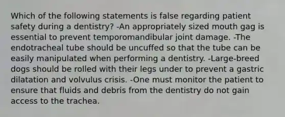 Which of the following statements is false regarding patient safety during a dentistry? -An appropriately sized mouth gag is essential to prevent temporomandibular joint damage. -The endotracheal tube should be uncuffed so that the tube can be easily manipulated when performing a dentistry. -Large-breed dogs should be rolled with their legs under to prevent a gastric dilatation and volvulus crisis. -One must monitor the patient to ensure that fluids and debris from the dentistry do not gain access to the trachea.