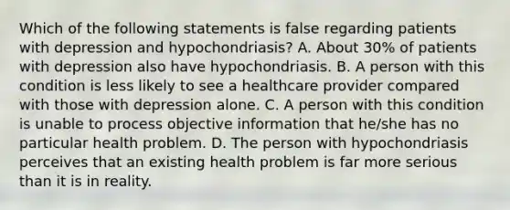 Which of the following statements is false regarding patients with depression and hypochondriasis? A. About 30% of patients with depression also have hypochondriasis. B. A person with this condition is less likely to see a healthcare provider compared with those with depression alone. C. A person with this condition is unable to process objective information that he/she has no particular health problem. D. The person with hypochondriasis perceives that an existing health problem is far more serious than it is in reality.