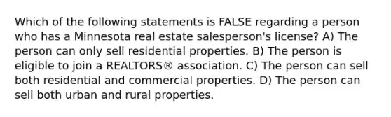 Which of the following statements is FALSE regarding a person who has a Minnesota real estate salesperson's license? A) The person can only sell residential properties. B) The person is eligible to join a REALTORS® association. C) The person can sell both residential and commercial properties. D) The person can sell both urban and rural properties.