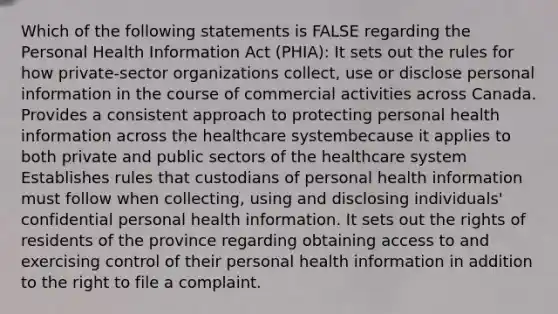 Which of the following statements is FALSE regarding the Personal Health Information Act (PHIA): It sets out the rules for how private-sector organizations collect, use or disclose personal information in the course of commercial activities across Canada. Provides a consistent approach to protecting personal health information across the healthcare systembecause it applies to both private and public sectors of the healthcare system Establishes rules that custodians of personal health information must follow when collecting, using and disclosing individuals' confidential personal health information. It sets out the rights of residents of the province regarding obtaining access to and exercising control of their personal health information in addition to the right to file a complaint.