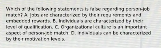 Which of the following statements is false regarding person-job match? A. Jobs are characterized by their requirements and embedded rewards. B. Individuals are characterized by their level of qualification. C. Organizational culture is an important aspect of person-job match. D. Individuals can be characterized by their motivation levels.